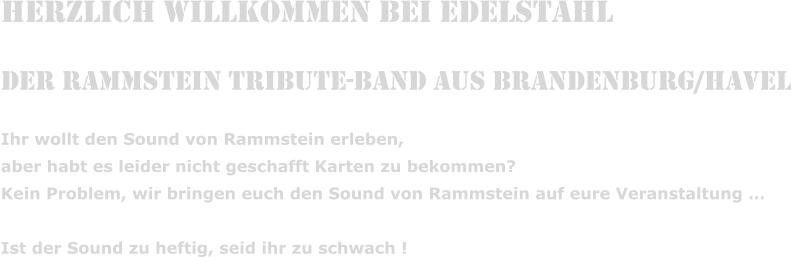 Herzlich Willkommen bei Edelstahl  Der Rammstein Tribute-Band aus Brandenburg/Havel Ihr wollt den Sound von Rammstein erleben,  aber habt es leider nicht geschafft Karten zu bekommen? Kein Problem, wir bringen euch den Sound von Rammstein auf eure Veranstaltung �  Ist der Sound zu heftig, seid ihr zu schwach !