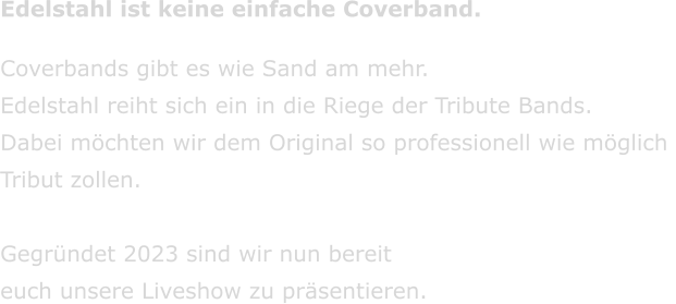 Edelstahl ist keine einfache Coverband. Coverbands gibt es wie Sand am mehr.  Edelstahl reiht sich ein in die Riege der Tribute Bands. Dabei m�chten wir dem Original so professionell wie m�glich  Tribut zollen.  Gegr�ndet 2023 sind wir nun bereit  euch unsere Liveshow zu pr�sentieren.